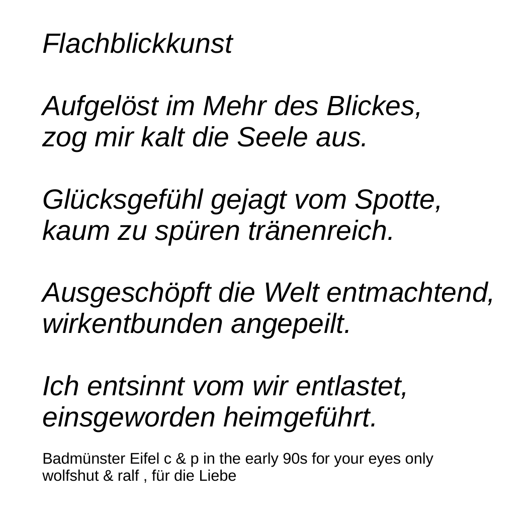 © 1990 by r. p. barth - Flachblickkunst - Dichtung - Flachblickkunst Aufgelöst im Mehr des Blickes, zog mir kalt die Seele aus. Glücksgefühl gejagt vom Spotte, kaum zu spüren tränenreich. Ausgeschöpft die Welt entmachtend, wirkentbunden angepeilt. Ich entsinnt vom wir entlastet, einsgeworden heimgeführt. Badmünster Eifel c & p in the early 90s for your eyes only wolfshut & ralf , für die Liebe